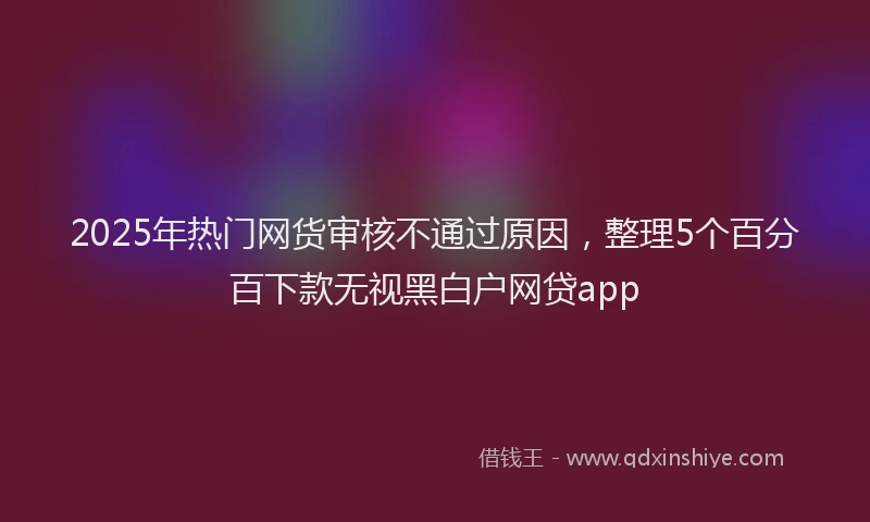 2025年热门网货审核不通过原因,整理5个百分百下款无视黑白户网贷app