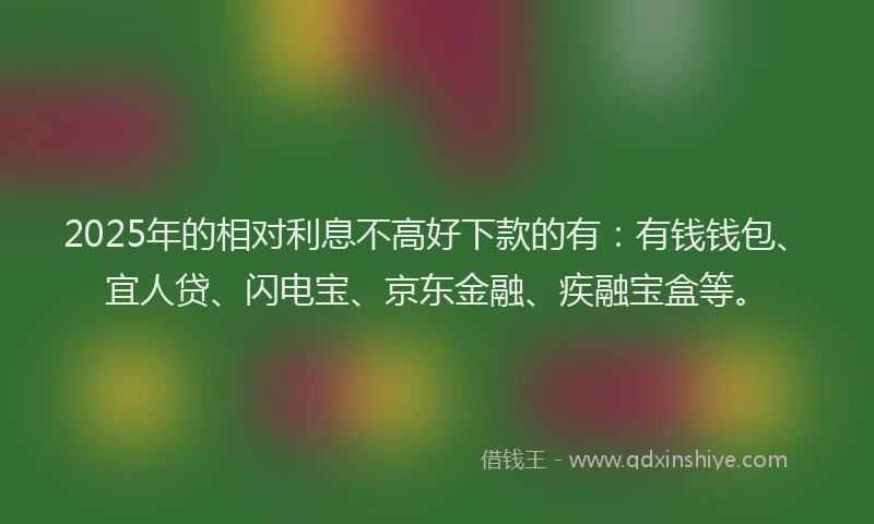 2025年的相对利息不高好下款的有：有钱钱包、宜人贷、闪电宝、京东金融、疾融宝盒等。