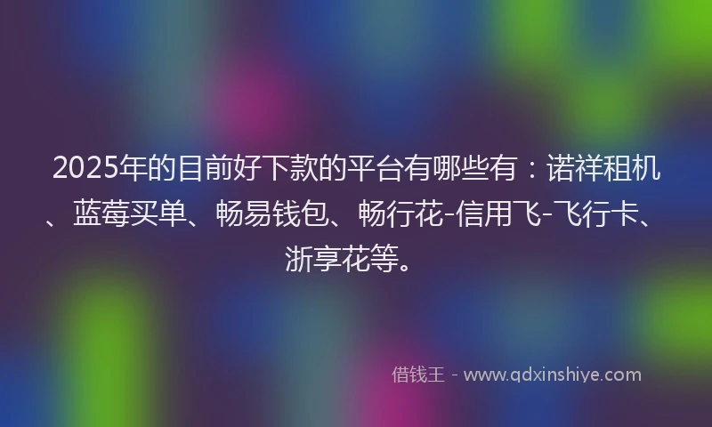 2025年的目前好下款的平台有哪些有：诺祥租机、蓝莓买单、畅易钱包、畅行花-信用飞-飞行卡、浙享花等。