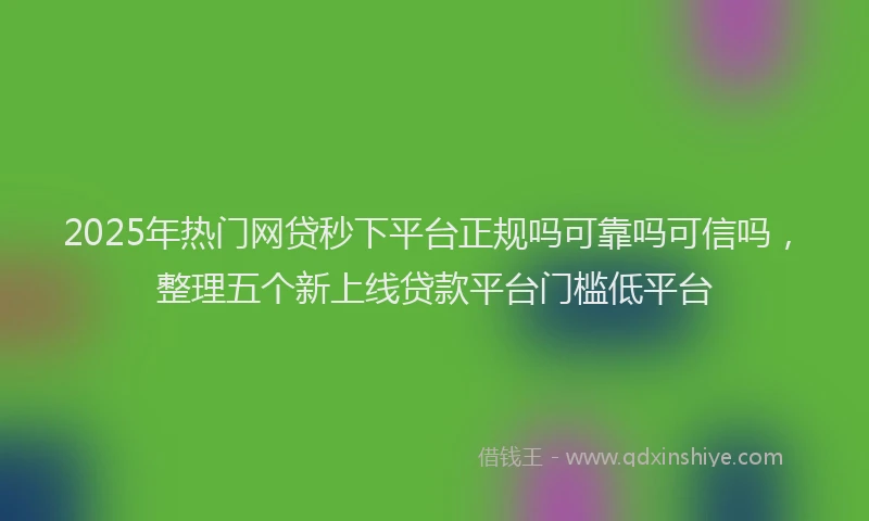 2025年热门网贷秒下平台正规吗可靠吗可信吗，整理五个新上线贷款平台门槛低平台