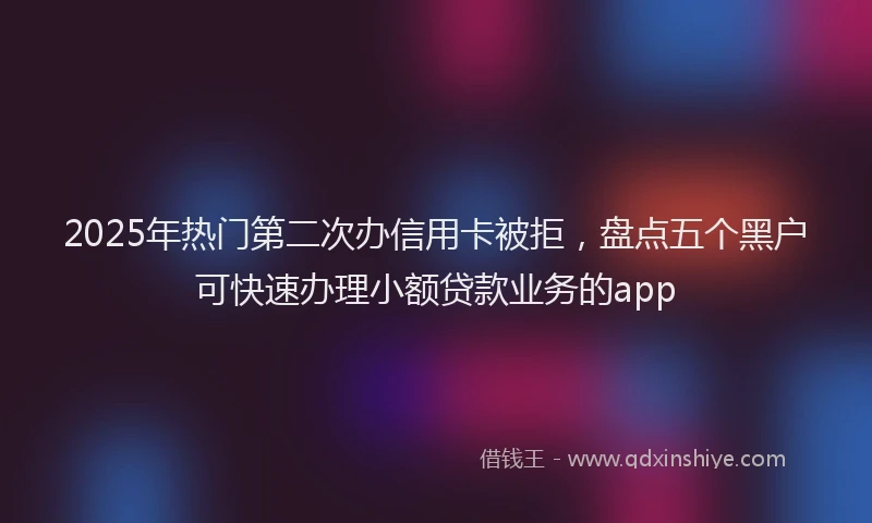 2025年热门第二次办信用卡被拒，盘点五个黑户可快速办理小额贷款业务的app