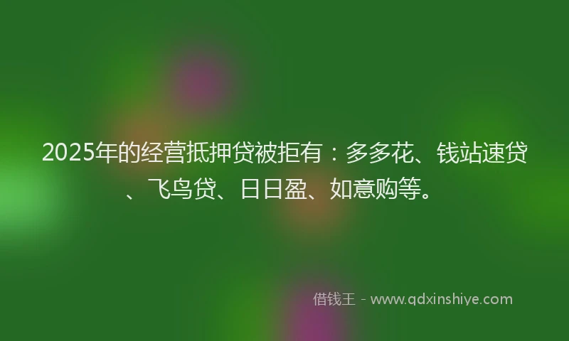 2025年的经营抵押贷被拒有：多多花、钱站速贷、飞鸟贷、日日盈、如意购等。