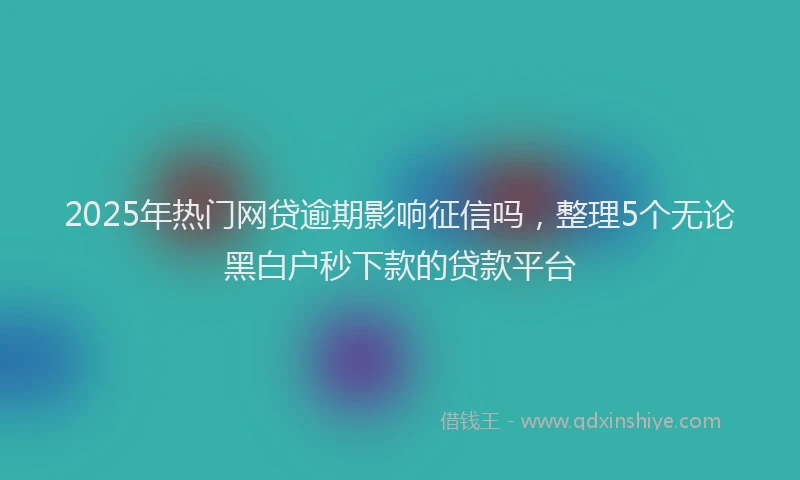 2025年热门网贷逾期影响征信吗，整理5个无论黑白户秒下款的贷款平台