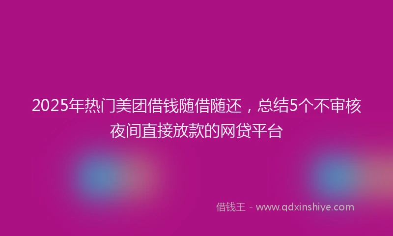 2025年热门美团借钱随借随还，总结5个不审核夜间直接放款的网贷平台