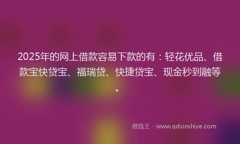 2025年的网上借款容易下款的有：轻花优品、借款宝快贷宝、福瑞贷、快捷贷宝、现金秒到融等。