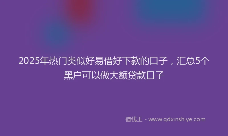 2025年热门类似好易借好下款的口子，汇总5个黑户可以做大额贷款口子