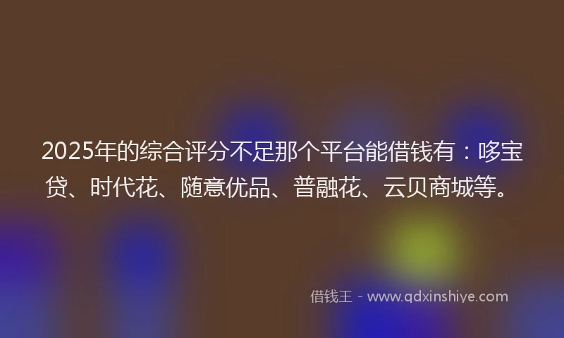 2025年的综合评分不足那个平台能借钱有：哆宝贷、时代花、随意优品、普融花、云贝商城等。