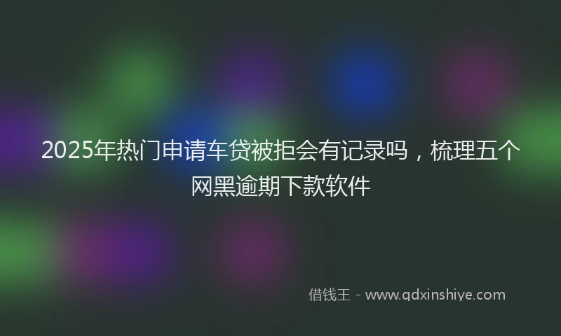 2025年热门申请车贷被拒会有记录吗，梳理五个网黑逾期下款软件