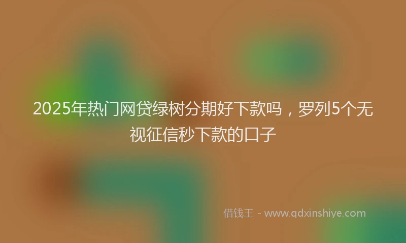 2025年热门网贷绿树分期好下款吗，罗列5个无视征信秒下款的口子