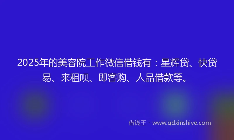2025年的美容院工作微信借钱有：星辉贷、快贷易、来租呗、即客购、人品借款等。