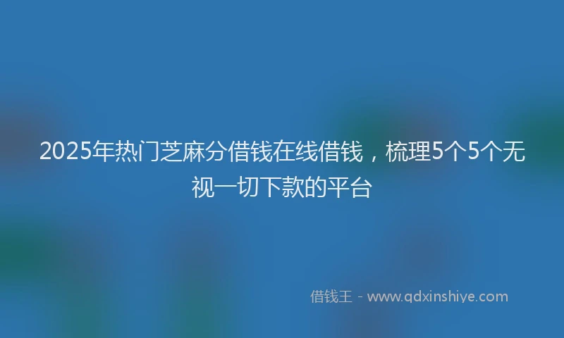 2025年热门芝麻分借钱在线借钱,梳理5个5个无视一切下款的平台