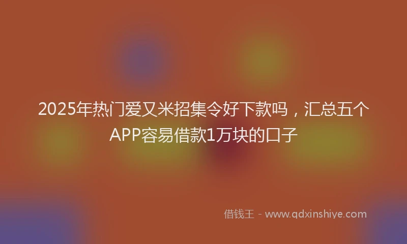 2025年热门爱又米招集令好下款吗,汇总五个APP容易借款1万块的口子