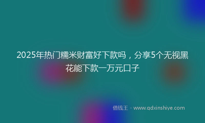 2025年热门糯米财富好下款吗，分享5个无视黑花能下款一万元口子