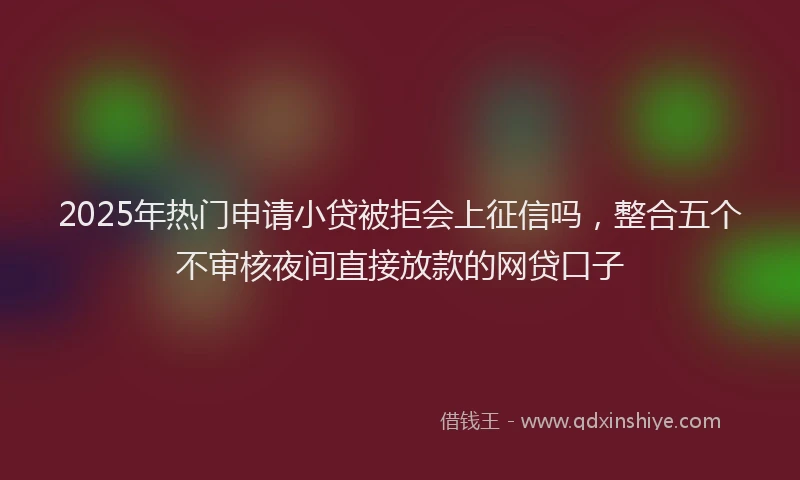 2025年热门申请小贷被拒会上征信吗，整合五个不审核夜间直接放款的网贷口子