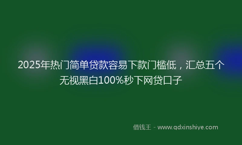 2025年热门简单贷款容易下款门槛低，汇总五个无视黑白100%秒下网贷口子