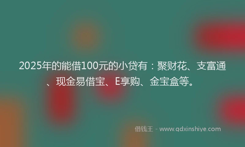 2025年的能借100元的小贷有：聚财花、支富通、现金易借宝、E享购、金宝盒等。