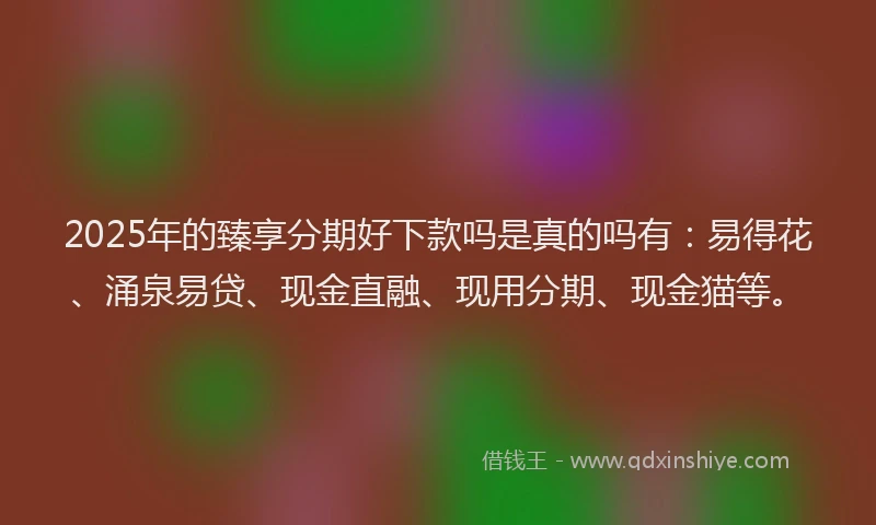 2025年的臻享分期好下款吗是真的吗有：易得花、涌泉易贷、现金直融、现用分期、现金猫等。