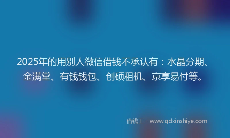 2025年的用别人微信借钱不承认有：水晶分期、金满堂、有钱钱包、创硕租机、京享易付等。