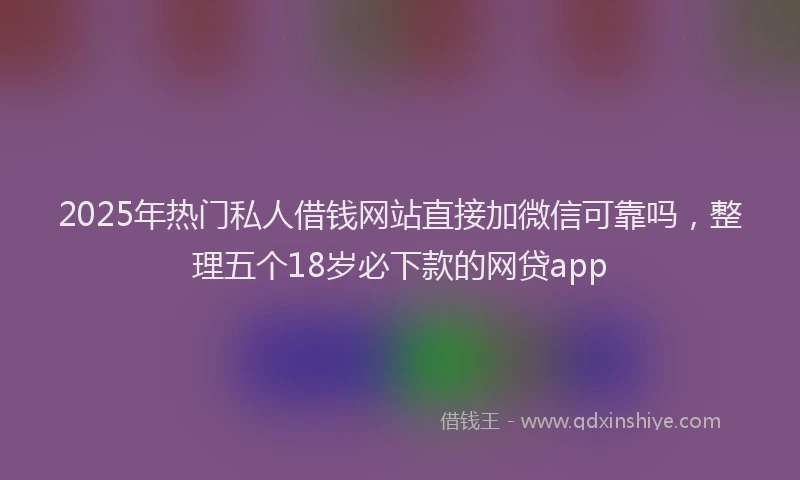 2025年热门私人借钱网站直接加微信可靠吗,整理五个18岁必下款的网贷app