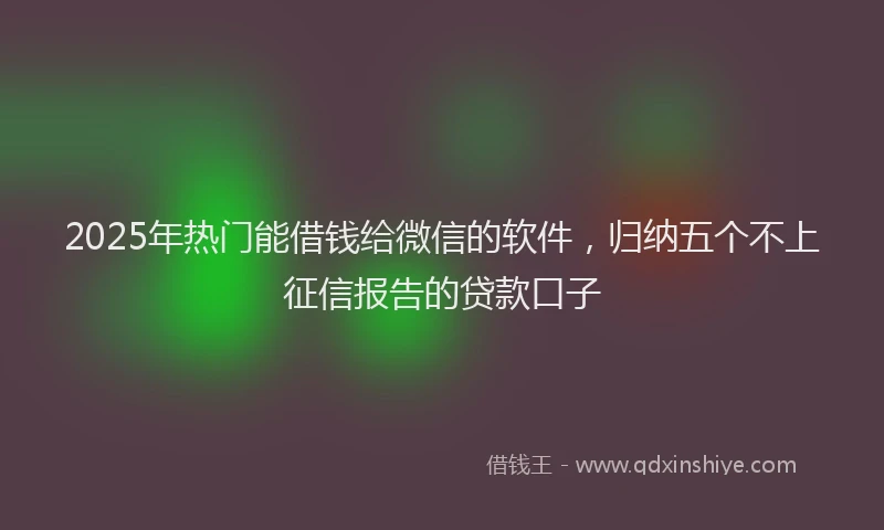 2025年热门能借钱给微信的软件，归纳五个不上征信报告的贷款口子