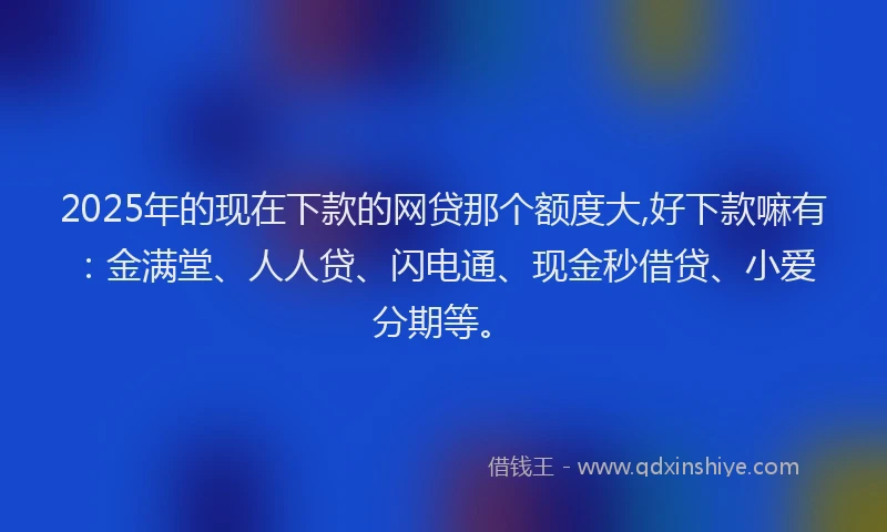 2025年的现在下款的网贷那个额度大,好下款嘛有:金满堂、人人贷、闪电通、现金秒借贷、小爱分期等。