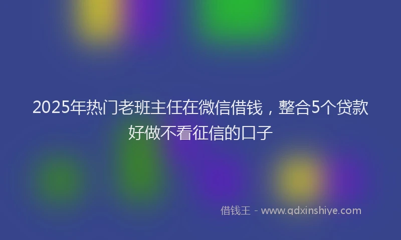 2025年热门老班主任在微信借钱，整合5个贷款好做不看征信的口子
