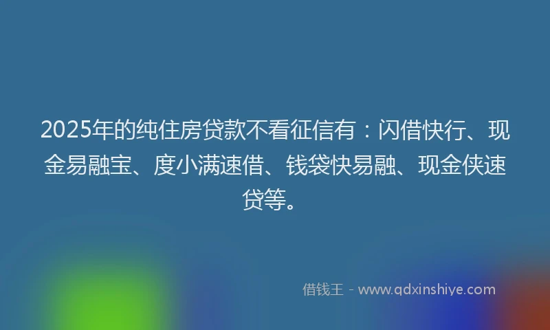 2025年的纯住房贷款不看征信有：闪借快行、现金易融宝、度小满速借、钱袋快易融、现金侠速贷等。
