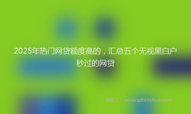 2025年热门网贷额度高的，汇总五个无视黑白户秒过的网贷