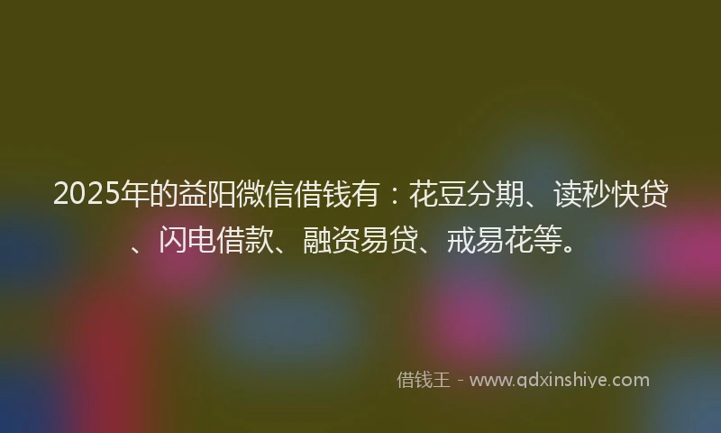2025年的益阳微信借钱有：花豆分期、读秒快贷、闪电借款、融资易贷、戒易花等。