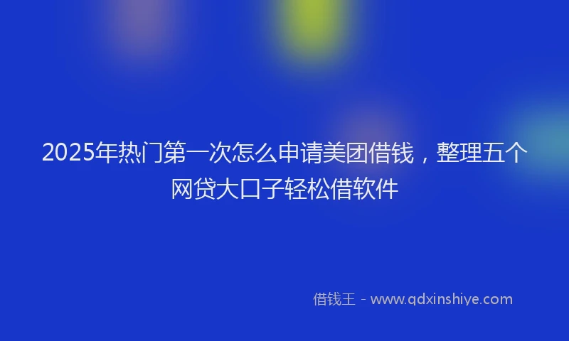 2025年热门第一次怎么申请美团借钱,整理五个网贷大口子轻松借软件