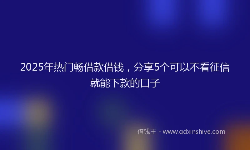 2025年热门畅借款借钱,分享5个可以不看征信就能下款的口子