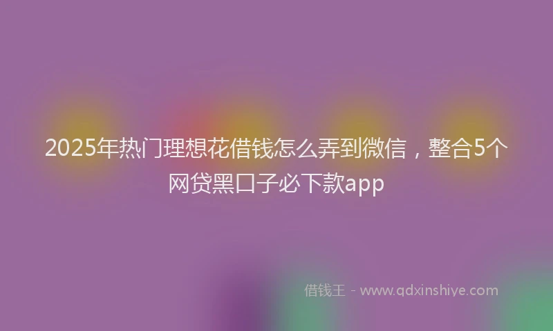 2025年热门理想花借钱怎么弄到微信，整合5个网贷黑口子必下款app