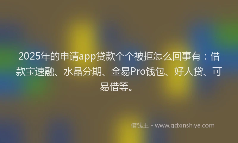 2025年的申请app贷款个个被拒怎么回事有：借款宝速融、水晶分期、金易Pro钱包、好人贷、可易借等。
