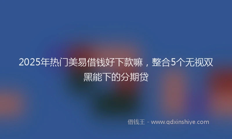 2025年热门美易借钱好下款嘛，整合5个无视双黑能下的分期贷