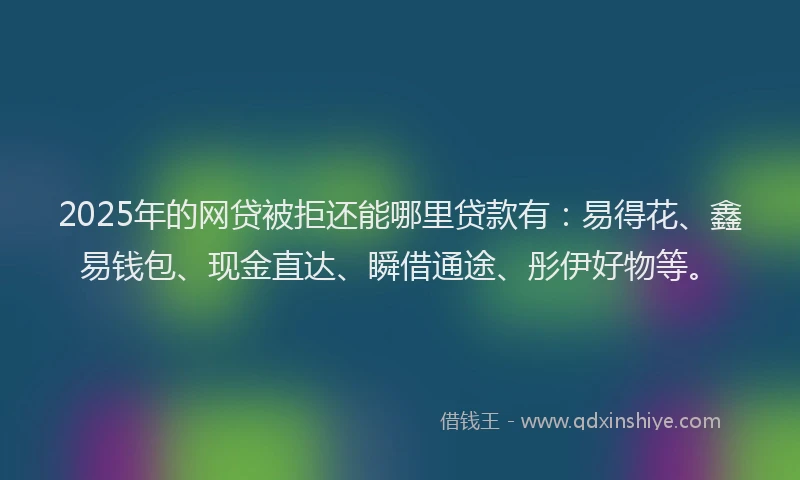 2025年的网贷被拒还能哪里贷款有：易得花、鑫易钱包、现金直达、瞬借通途、彤伊好物等。