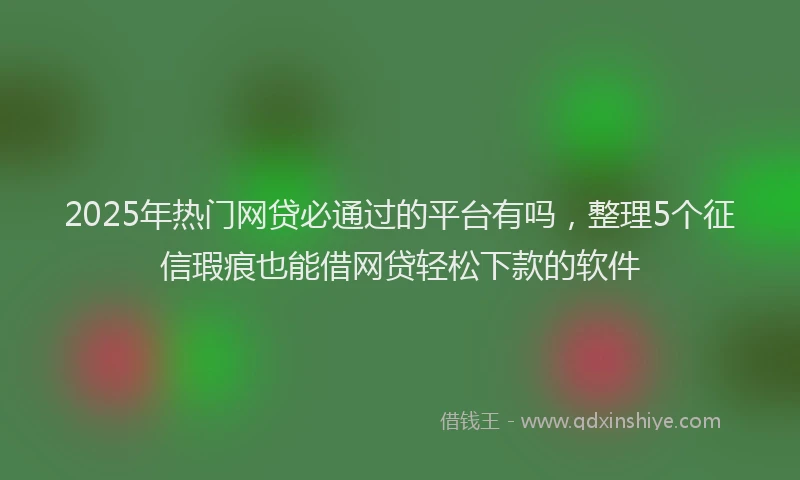 2025年热门网贷必通过的平台有吗，整理5个征信瑕疵也能借网贷轻松下款的软件