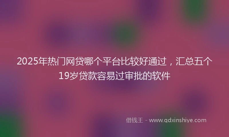 2025年热门网贷哪个平台比较好通过，汇总五个19岁贷款容易过审批的软件