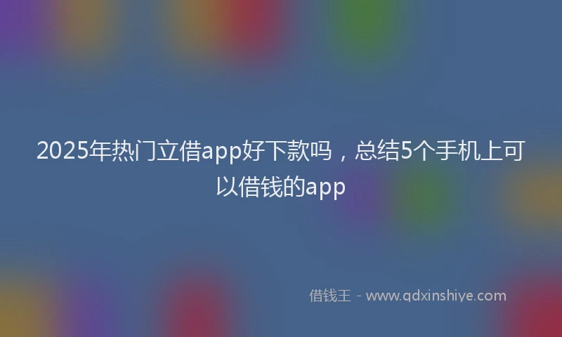 2025年热门立借app好下款吗，总结5个手机上可以借钱的app