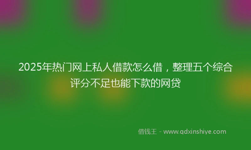 2025年热门网上私人借款怎么借,整理五个综合评分不足也能下款的网贷