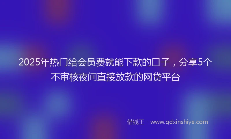 2025年热门给会员费就能下款的口子,分享5个不审核夜间直接放款的网贷平台