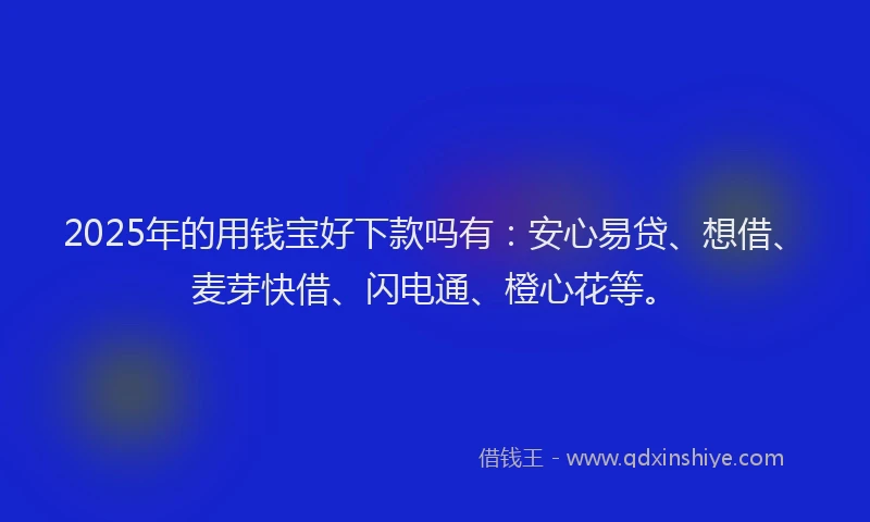2025年的用钱宝好下款吗有：安心易贷、想借、麦芽快借、闪电通、橙心花等。
