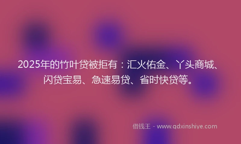 2025年的竹叶贷被拒有:汇火佑金、丫头商城、闪贷宝易、急速易贷、省时快贷等。