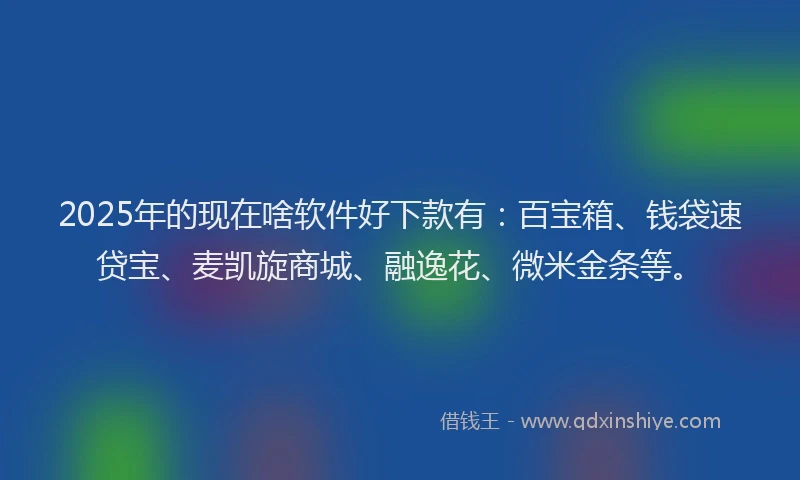 2025年的现在啥软件好下款有：百宝箱、钱袋速贷宝、麦凯旋商城、融逸花、微米金条等。