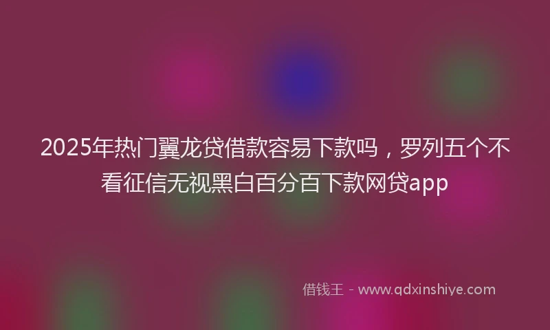 2025年热门翼龙贷借款容易下款吗,罗列五个不看征信无视黑白百分百下款网贷app