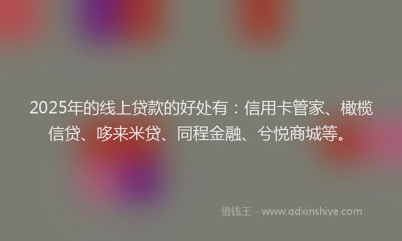 2025年的线上贷款的好处有：信用卡管家、橄榄信贷、哆来米贷、同程金融、兮悦商城等。