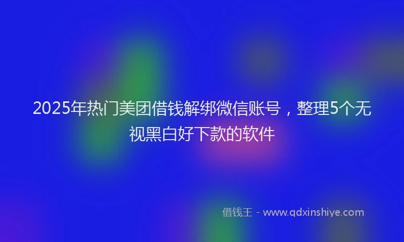 2025年热门美团借钱解绑微信账号，整理5个无视黑白好下款的软件