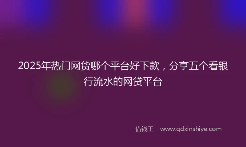2025年热门网货哪个平台好下款,分享五个看银行流水的网贷平台