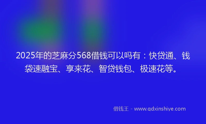 2025年的芝麻分568借钱可以吗有:快贷通、钱袋速融宝、享来花、智贷钱包、极速花等。