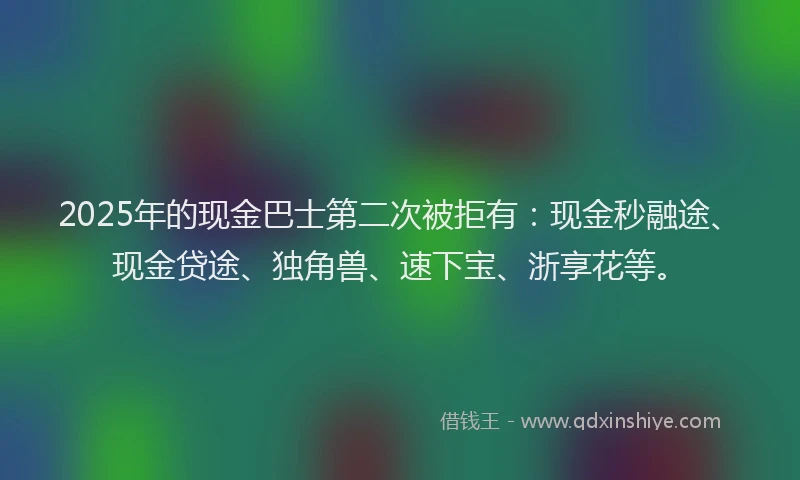 2025年的现金巴士第二次被拒有:现金秒融途、现金贷途、独角兽、速下宝、浙享花等。