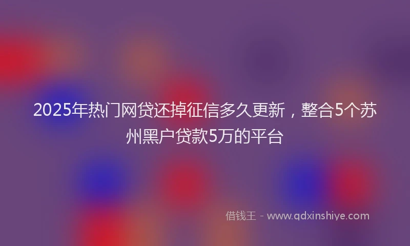 2025年热门网贷还掉征信多久更新,整合5个苏州黑户贷款5万的平台